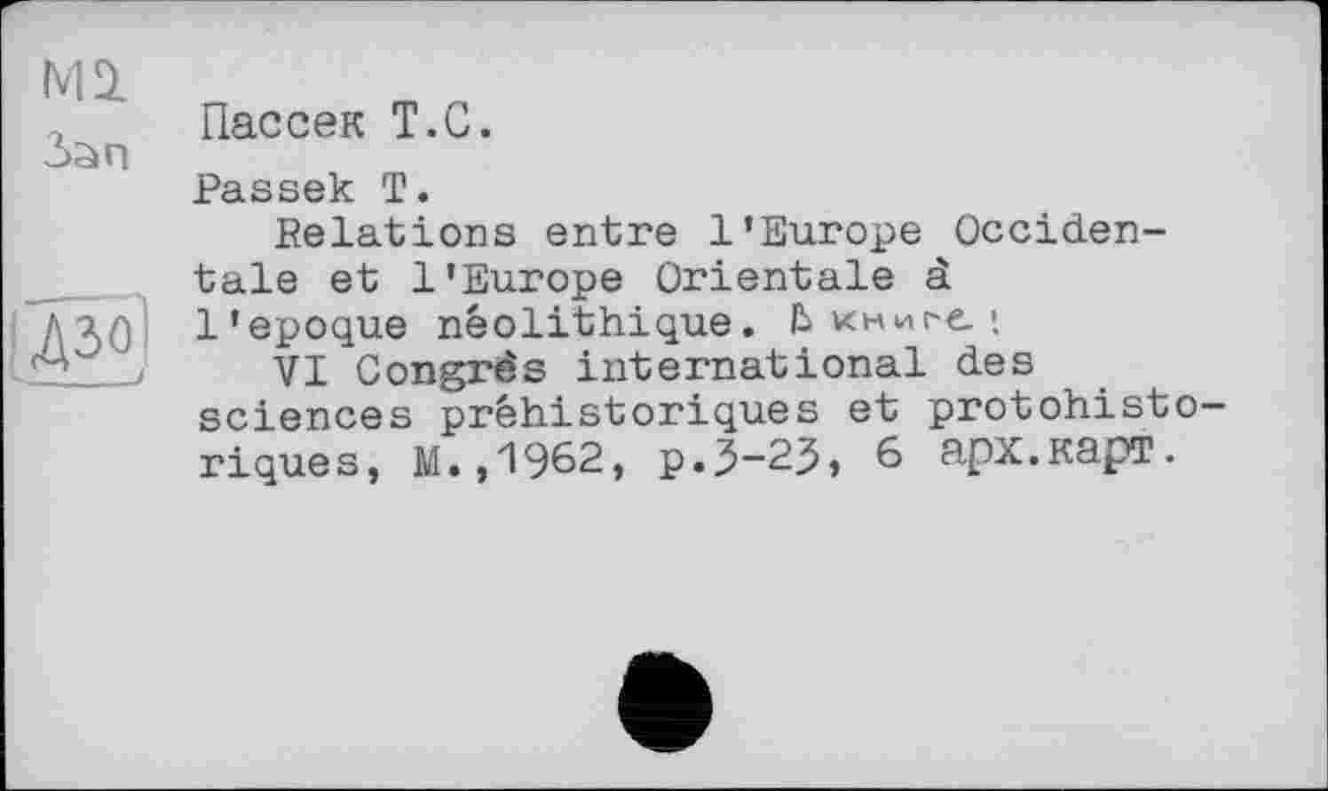 ﻿Mi Зап	Пассек T.С. Passek T. Relations entre l’Europe Occiden-
pâô)	taie et l'Europe Orientale à l'epoque néolithique. Ькниі-е.; VI Congrès international des sciences préhistoriques et protohisto— riques, M.,1962, p.3-25, 6 арх.карт.